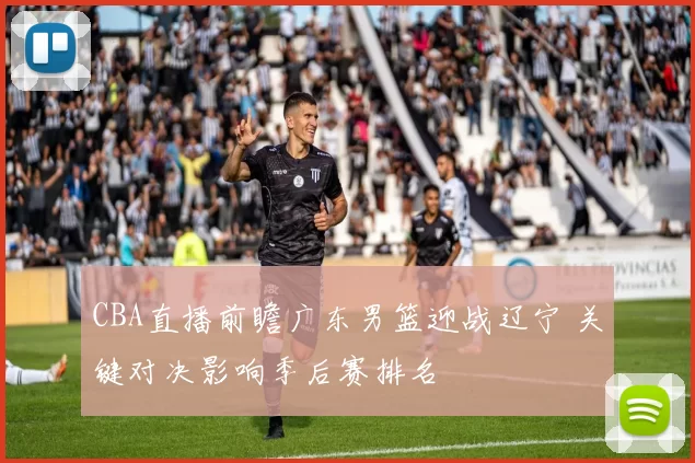 CBA直播前瞻广东男篮迎战辽宁 关键对决影响季后赛排名