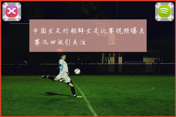 中国女足对朝鲜女足比赛视频曝光 赛况回放引关注