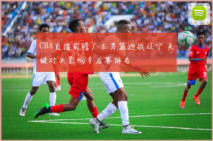 CBA直播前瞻广东男篮迎战辽宁 关键对决影响季后赛排名