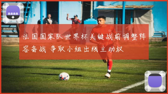 法国国家队世界杯关键战前调整阵容备战 争取小组出线主动权