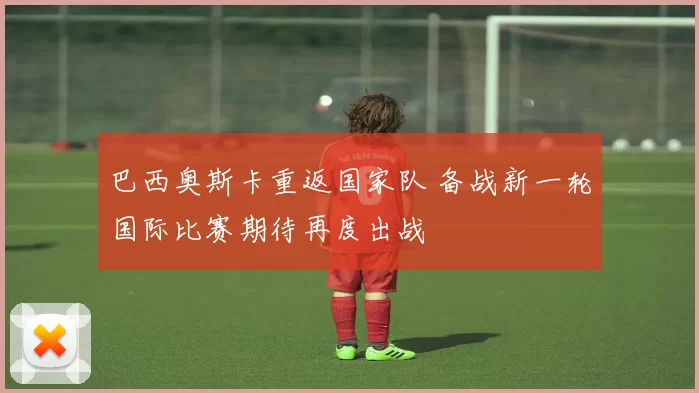 巴西奥斯卡重返国家队 备战新一轮国际比赛期待再度出战