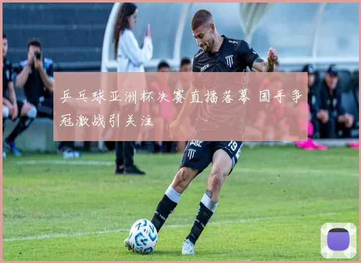 乒乓球亚洲杯决赛直播落幕 国手争冠激战引关注