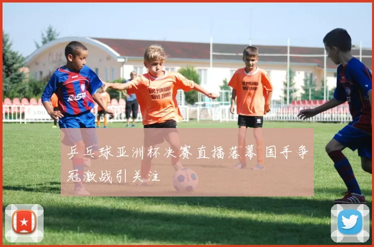 乒乓球亚洲杯决赛直播落幕 国手争冠激战引关注