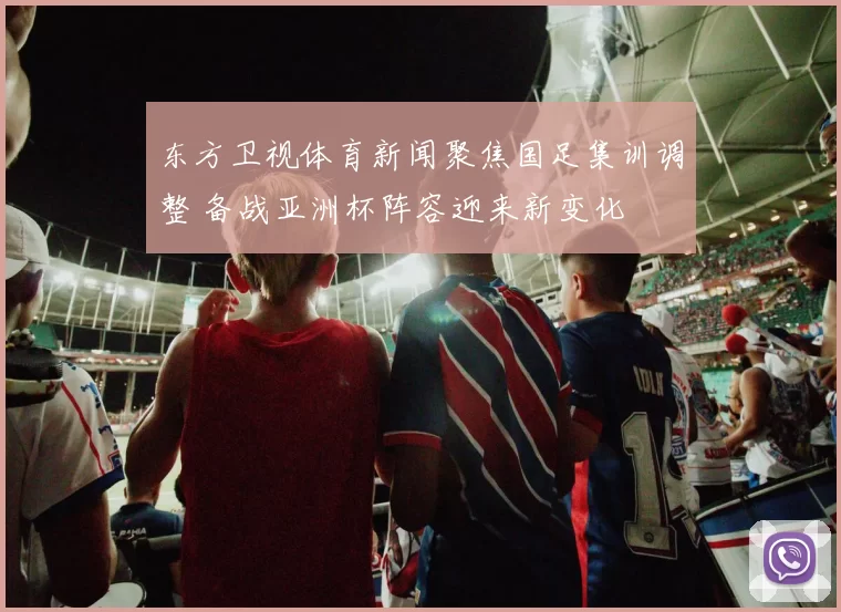 东方卫视体育新闻聚焦国足集训调整 备战亚洲杯阵容迎来新变化