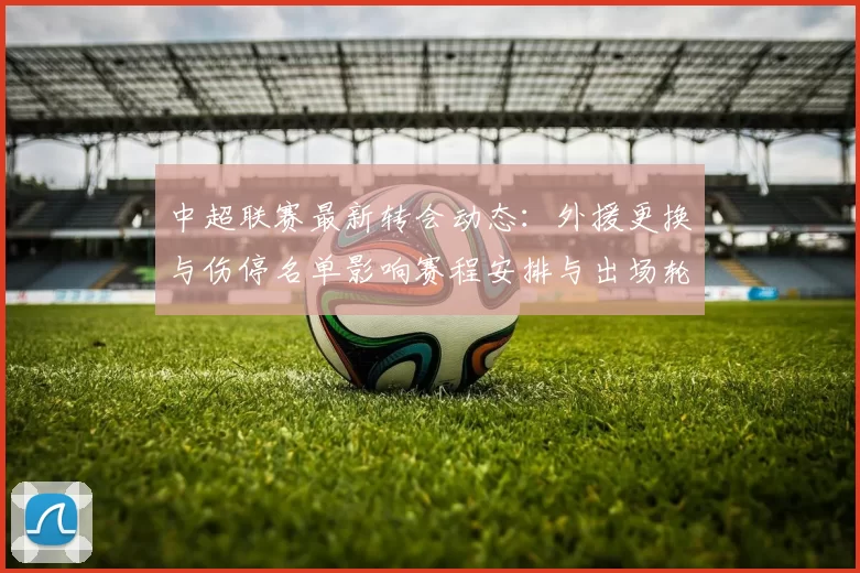 中超联赛最新转会动态：外援更换与伤停名单影响赛程安排与出场轮换