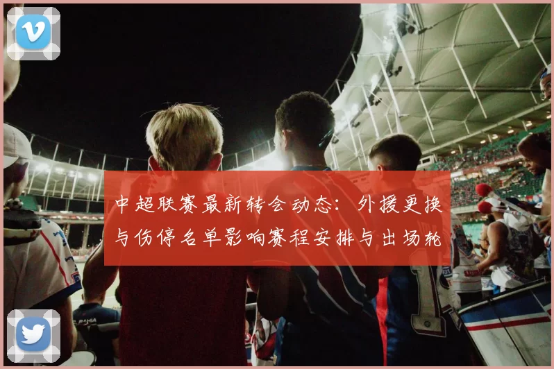 中超联赛最新转会动态：外援更换与伤停名单影响赛程安排与出场轮换