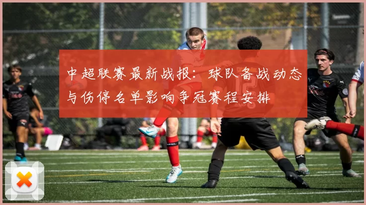 中超联赛最新战报：球队备战动态与伤停名单影响争冠赛程安排