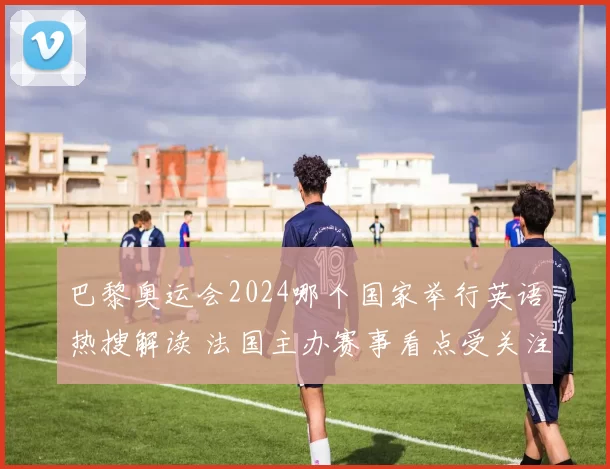 巴黎奥运会2024哪个国家举行英语热搜解读 法国主办赛事看点受关注