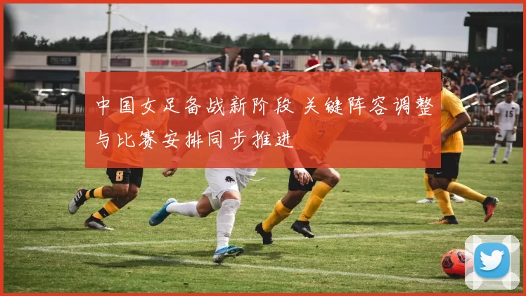 中国女足备战新阶段 关键阵容调整与比赛安排同步推进