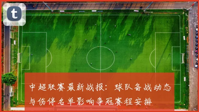 中超联赛最新战报：球队备战动态与伤停名单影响争冠赛程安排