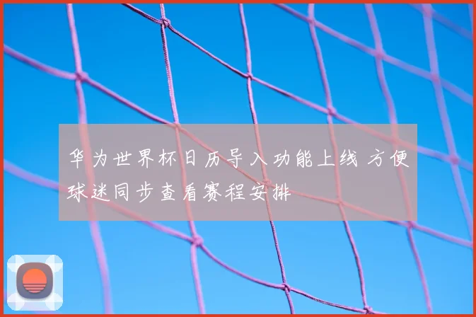 华为世界杯日历导入功能上线 方便球迷同步查看赛程安排